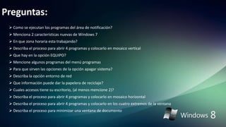 Preguntas:
 Como se ejecutan los programas del área de notificación?
 Menciona 2 características nuevas de Windows 7
 En que zona horaria esta trabajando?
 Describa el proceso para abrir 4 programas y colocarlo en mosaico vertical
 Que hay en la opción EQUIPO?
 Mencione algunos programas del menú programas
 Para que sirven las opciones de la opción apagar sistema?
 Describa la opción entorno de red
 Que información puede dar la papelera de reciclaje?
 Cuales accesos tiene su escritorio, (al menos mencione 2)?
 Describa el proceso para abrir 4 programas y colocarlo en mosaico horizontal
 Describa el proceso para abrir 4 programas y colocarlo en los cuatro extremos de la ventana
 Describa el proceso para minimizar una ventana de documento
 