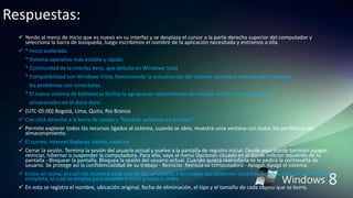 Respuestas:
 Yendo al menú de inicio que es nuevo en su interfaz y se desplaza el cursor a la parte derecha superior del computador y
selecciona la barra de búsqueda, luego escribimos el nombre de la aplicación necesitada y entramos a ella
 * Inicio acelerado
* Sistema operativo más estable y rápido.
* Continuidad de la interfaz Aero, que debutó en Windows Vista
* Compatibilidad con Windows Vista, favoreciendo la actualización del sistema operativo, reduciendo al máximo
los problemas con conectores.
* El nuevo sistema de bibliotecas facilita la agrupación sistematizada de música, vídeo y otros elementos
almacenados en el disco duro.
 (UTC-05:00) Bogotá, Lima, Quito, Rio Branco
 Con click derecho a lá barra de tareas y “Mostrar ventanas en paralelo”
 Permite explorar todos lós recursos ligados al sistema, cuando se abre, muestra uma ventana con todos lós periféricos de
almacenamiento.
 El correo, internet Explorer, tienda, skydrive
 Cerrar la sesión. Termina la sesión del usuario actual y vuelve a la pantalla de registro inicial. Desde aquí puede también apagar,
reiniciar, hibernar o suspender la computadora. Para ello, vaya al menú Opciones situado en el borde inferior izquierdo de la
pantalla - Bloquear la pantalla. Bloquea la sesión del usuario actual. Cuando quiera reanudarla se le pedirá la contraseña de
usuario. Se protege así la confidencialidad de su trabajo - Reiniciar. Reinicia su computadora - Apagar. Apaga el sistema.
 Existe un icono, el cual nos muestra cada uno de los servidores a los cuales nos podemos conectar. Se encuentra un icono de red
completa, el cual se emplea para acceder a otros grupos o redes.
 En esta se registra el nombre, ubicación original, fecha de eliminación, el tipo y el tamaño de cada objeto que se borra.
 
