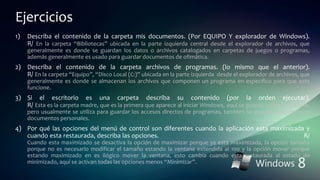 Ejercicios
1) Describa el contenido de la carpeta mis documentos. (Por EQUIPO Y explorador de Windows).
R/ En la carpeta “Bibliotecas” ubicada en la parte izquierda central desde el explorador de archivos, que
generalmente es donde se guardan los datos o archivos catalogados en carpetas de juegos o programas,
además generalmente es usado para guardar documentos de ofimática.
2) Describa el contenido de la carpeta archivos de programas. (lo mismo que el anterior).
R/ En la carpeta “Equipo”, “Disco Local (C:)” ubicada en la parte izquierda desde el explorador de archivos, que
generalmente es donde se almacenan los archivos que componen un programa en especifico para que este
funcione.
3) Si el escritorio es una carpeta describa su contenido (por la orden ejecutar).
R/ Esta es la carpeta madre, que es la primera que aparece al iniciar Windows, aquí se guarda cualquier archivo,
pero usualmente se utiliza para guardar los accesos directos de programas, también se guardan carpetas con
documentos personales.
4) Por qué las opciones del menú de control son diferentes cuando la aplicación esta maximizada y
cuando esta restaurada, describa las opciones. R/
Cuando esta maximizado se desactiva la opción de maximizar porque ya esta maximizada, la opción tamaño
porque no es necesario modificar el tamaño estando la ventana extendida al 100 y la opción mover porque
estando maximizado en es ilógico mover la ventana, esto cambia cuando esta restaurada al estado de
minimizado, aquí se activan todas las opciones menos “Minimizar”.
 