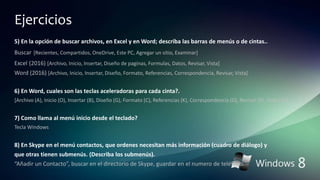 Ejercicios
5) En la opción de buscar archivos, en Excel y en Word; describa las barras de menús o de cintas..
Buscar [Recientes, Compartidos, OneDrive, Este PC, Agregar un sitio, Examinar]
Excel (2016) [Archivo, Inicio, Insertar, Diseño de paginas, Formulas, Datos, Revisar, Vista]
Word (2016) [Archivo, Inicio, Insertar, Diseño, Formato, Referencias, Correspondencia, Revisar, Vista]
6) En Word, cuales son las teclas aceleradoras para cada cinta?.
[Archivo (A), Inicio (O), Insertar (B), Diseño (G), Formato (C), Referencias (K), Correspondencia (D), Revisar (R), Vista (N)]
7) Como llama al menú inicio desde el teclado?
Tecla Windows
8) En Skype en el menú contactos, que ordenes necesitan más información (cuadro de diálogo) y
que otras tienen submenús. (Describa los submenús).
“Añadir un Contacto”, buscar en el directorio de Skype, guardar en el numero de teléfono.
 