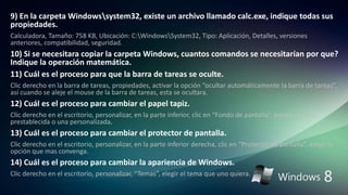 9) En la carpeta Windowssystem32, existe un archivo llamado calc.exe, indique todas sus
propiedades.
Calculadora, Tamaño: 758 KB, Ubicación: C:WindowsSystem32, Tipo: Aplicación, Detalles, versiones
anteriores, compatibilidad, seguridad.
10) Si se necesitara copiar la carpeta Windows, cuantos comandos se necesitarían por que?
Indique la operación matemática.
11) Cuál es el proceso para que la barra de tareas se oculte.
Clic derecho en la barra de tareas, propiedades, activar la opción “ocultar automáticamente la barra de tareas”,
así cuando se aleje el mouse de la barra de tareas, esta se ocultara.
12) Cuál es el proceso para cambiar el papel tapiz.
Clic derecho en el escritorio, personalizar, en la parte inferior, clic en “Fondo de pantalla”, poner imagen
prestablecida o una personalizada.
13) Cuál es el proceso para cambiar el protector de pantalla.
Clic derecho en el escritorio, personalizar, en la parte inferior derecha, clic en “Protector de pantalla”, elegir la
opción que mas convenga.
14) Cuál es el proceso para cambiar la apariencia de Windows.
Clic derecho en el escritorio, personalizar, “Temas”, elegir el tema que uno quiera.
 