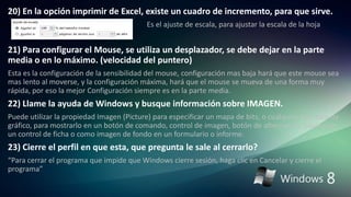 20) En la opción imprimir de Excel, existe un cuadro de incremento, para que sirve.
Es el ajuste de escala, para ajustar la escala de la hoja
21) Para configurar el Mouse, se utiliza un desplazador, se debe dejar en la parte
media o en lo máximo. (velocidad del puntero)
Esta es la configuración de la sensibilidad del mouse, configuración mas baja hará que este mouse sea
mas lento al moverse, y la configuración máxima, hará que el mouse se mueva de una forma muy
rápida, por eso la mejor Configuración siempre es en la parte media.
22) Llame la ayuda de Windows y busque información sobre IMAGEN.
Puede utilizar la propiedad Imagen (Picture) para especificar un mapa de bits, o cualquier otro tipo de
gráfico, para mostrarlo en un botón de comando, control de imagen, botón de alternancia, página de
un control de ficha o como imagen de fondo en un formulario o informe.
23) Cierre el perfil en que esta, que pregunta le sale al cerrarlo?
“Para cerrar el programa que impide que Windows cierre sesión, haga clic en Cancelar y cierre el
programa”
 