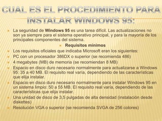 CUAL ES EL PROCEDIMIENTO PARA INSTALAR WINDOWS 95:La seguridad de Windows 95 es una tarea difícil. Las actualizaciones no son ya siempre para el sistema operativo principal, y para la mayoría de los principales componentes del sistema.Requisitos mínimosLos requisitos oficiales que indicaba Microsoft eran los siguientes:PC con un procesador 386DX o superior (se recomienda 486) 4 megabytes (MB) de memoria (se recomiendan 8 MB) Espacio en disco duro necesario normalmente para actualizarse a Windows 95: 35 a 40 MB. El requisito real varía, dependiendo de las características que elija instalar. Espacio en disco duro necesario normalmente para instalar Windows 95 en un sistema limpio: 50 a 55 MB. El requisito real varía, dependiendo de las características que elija instalar. Una unidad de disco de 3,5 pulgadas de alta densidad (instalación desde diskettes) Resolución VGA o superior (se recomienda SVGA de 256 colores) 