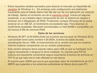 Estos requisitos estaban pensados para abarcar el mercado ya disponible de usuarios de Windows 3.x . Sin embargo esta configuración era totalmente insuficiente para el trabajo diario más allá del uso de una aplicación por estación de trabajo, debido al constante uso de la memoria virtual. Incluso en algunas ocasiones, si se instalaba algún componente de red, el sistema se negaba a arrancar con 4 Megabytes de RAM. Finalmente, aunque Windows 95 se podía arrancar en un 386 SX, el rendimiento era bastante bajo. Para alcanzar un rendimiento aceptable, Microsoft recomendaba un Intel 80486 o compatible con (al menos) 8 Mb de memoria RAM.Datos de las versionesWindows 95 SP1 (4.00.950A) Este fue el primer service pack de Windows 95 la cual también tomó como nombre 4.00.950A, la fecha de salida de esta actualización fue en 1996, el inconveniente de la versión era que no contenía Internet Explorer comparando con su versión predecesora.Esta versión tampoco tenía soporte nativo para USB ya que su hardware no lo seguía necesitando y tampoco lo tenía instalado. Su soporte para FAT32 todavía era inexistente únicamente seguía soportando la lectura de archivos en FAT16 ya que esta era la más utilizada en esa época.El soporte para UDMA que era la que soportaba ratios de transferencia de 33.3 MBPS que superaba a los anteriores estándares de discos duros para PC.