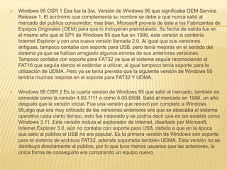 Windows 95 OSR 1 Esa fue la 3ra. Versión de Windows 95 que significaba OEM Service Release 1. El acrónimo que complementa su nombre se debe a que nunca salió al mercado del publico consumidor; mas bien, Microsoft proveía de éste a los Fabricantes de Equipos Originales (OEM) para que lo incluyeran preinstalado. Su fecha de salida fue en el mismo año que el SP1 de Windows 95 que fue en 1996, esta versión si contenía Internet Explorer y con una nueva versión llamada 2.0. Al igual que sus versiones antiguas, tampoco contaba con soporte para USB, pero tenía mejoras en el sentido del sistema ya que se habían arreglado algunos errores de sus anteriores versiones. Tampoco contaba con soporte para FAT32 ya que el sistema seguía reconociendo el FAT16 que seguía siendo el estándar a utilizar, al igual tampoco tenía soporte para la utilización de UDMA. Pero ya se tenía previsto que la siguiente versión de Windows 95 tendría muchas mejoras en el soporte para FAT32 Y UDMA.Windows 95 OSR 2 Es la cuarta versión de Windows 95 que salió al mercado, también es conocida como la versión 4.00.1111 o como 4.00.950B. Salió al mercado en 1996, un año después que la versión inicial. Fue una versión que renovó por completo a Windows 95,algo que era muy criticado de las versiones anteriores era que se atascaba el sistema operativo cada cierto tiempo, esto fue mejorado y se podría decir que es tan estable como Windows 3.11. Esta versión incluía el explorador de Internet, diseñado por Microsoft, Internet Explorer 3.0, aún no contaba con soporte para USB, debido a que en la época que salio al público el USB no era popular. Es la primera versión de Windows con soporte para el sistema de archivos FAT32, además soportaba también UDMA. Esta versión no se distribuyó directamente al público, por lo que tuvo menos usuarios que las anteriores, la única forma de conseguirlo era comprando un equipo nuevo.