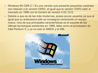 Windows 95 OSR 2.1 Es una versión que presentó pequeñas variantes con relación a la versión OSR2, al igual que la versión OSR2 salió al mercado en 1996 con el número de versión 4.03.1212.Debido a que es de las más modernas, posee pocos usuarios ya que al igual que su antecesora sólo se conseguía comprando un equipo nuevo. Una de sus principales características es el soporte de las últimas tecnologías existentes en 1996, tales como el procesador de Intel Pentium II, y ya no solo el 386DX y el 486.