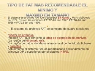 El sistema de archivos FAT fue creado por Bill Gates y Marc McDonald en 1977. Existen las versiones FAT12 del año 1977, FAT16 del año 1988 y FAT32 del año 1996.El sistema de archivos FAT se compone de cuatro secciones*Sector de arranque.*Región FAT: que contiene la tabla de asignación de archivos.*La región del directorio raíz.*La región de datos: donde se almacena el contenido de ficheros y carpetas.Actualmente el sistema FAT es reemplazado opcionalmente en Windows XP y superiores por el sistema NTFS.TIPO DE FAT MAS RECOMENDABLE EL MINIMO Y MAXIMO EN TAMAÑO
