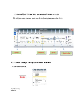 [Escribatexto]
Nmmml
12. Como elijo el tipo de letra que voy a utilizar en un texto
Clic inicio y encontramos un grupo de estilos que nos permite elegir.
13. Como corrijo una palabra sin borrar?
Clic derecho- omitir.
Inicio Normal Titulo Subtitulo
Omitir
 