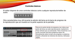 Controles básicos
El editor dispone de unos controles básicos como cualquier reproductor/editor de
audio:
Otra característica muy útil durante la edición del tema es la barra de progreso de
la reproducción que se muestra en la parte superior de la pantalla:
Esta es la parte donde el programa nos indica que
parte del tema se está reproduciendo mediante la
línea vertical que va avanzando. Para movernos a un
punto concreto del tema podemos hacer clic
directamente sobre la barra de progreso o podemos
hacerlo utilizando los botones de avance y retroceso
rápido.
 