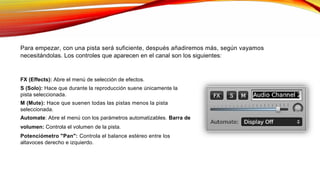 Para empezar, con una pista será suficiente, después añadiremos más, según vayamos
necesitándolas. Los controles que aparecen en el canal son los siguientes:
FX (Effects): Abre el menú de selección de efectos.
S (Solo): Hace que durante la reproducción suene únicamente la
pista seleccionada.
M (Mute): Hace que suenen todas las pistas menos la pista
seleccionada.
Automate: Abre el menú con los parámetros automatizables. Barra de
volumen: Controla el volumen de la pista.
Potenciómetro "Pan": Controla el balance estéreo entre los
altavoces derecho e izquierdo.
 