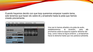 Cuando hayamos decido con que loop queremos empezar nuestro tema,
solo tenemos que hacer clic sobre él y arrastrarlo hasta la pista que hemos
creado previamente:
Una vez lo hemos añadido a la pista de audio,
estableceremos la duración, para ello
pinchamos sobre la esquina superior derecha del
loop, como indica la figura anterior, y arrastramos
hacia la derecha hasta que nos parezca suficiente.
 