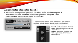 Aplicar efectos a las pistas de audio
• Para darle un toque más personal a nuestro tema, Soundation pone a
nuestra disposición una serie de efectos aplicables por pista. Para
seleccionarlos hacemos clic sobre la casilla FX:
A continuación pulsamos sobre el símbolo + que aparece
junto a la casilla para ver la lista de efectos disponibles:
Reverb: Añade resonancia al sonido.
Delay: Añade repeticiones al sonido,
como si fuese un eco.
Phaser: Añade una distorsión que
varía según los parámetros que
modifiquemos.
 