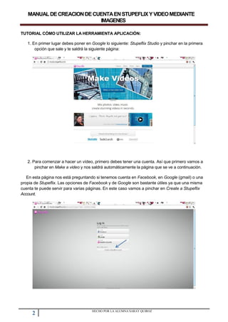 MANUALDECREACIONDECUENTAENSTUPEFLIXYVIDEOMEDIANTE
IMAGENES
TUTORIAL CÓMO UTILIZAR LA HERRAMIENTA APLICACIÓN:
1. En primer lugar debes poner en Google lo siguiente: Stupeflix Studio y pinchar en la primera
opción que sale y te saldrá la siguiente página:
2. Para comenzar a hacer un vídeo, primero debes tener una cuenta. Así que primero vamos a
pinchar en Make a video y nos saldrá automáticamente la página que se ve a continuación.
En esta página nos está preguntando si tenemos cuenta en Facebook, en Google (gmail) o una
propia de Stupeflix. Las opciones de Facebook y de Google son bastante útiles ya que una misma
cuenta te puede servir para varias páginas. En este caso vamos a pinchar en Create a Stupeflix
Account.
2 HECHO POR LA ALUMNA SARAY QUIROZ
 
