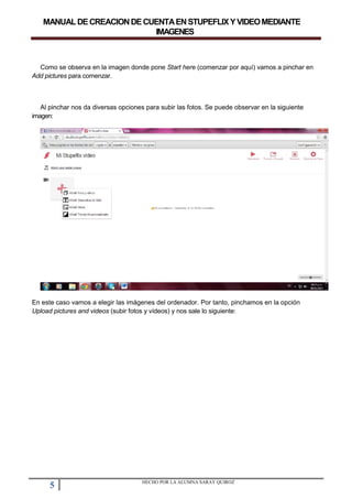 MANUALDECREACIONDECUENTAENSTUPEFLIXYVIDEOMEDIANTE
IMAGENES
Como se observa en la imagen donde pone Start here (comenzar por aquí) vamos a pinchar en
Add pictures para comenzar.
Al pinchar nos da diversas opciones para subir las fotos. Se puede observar en la siguiente
imagen:
En este caso vamos a elegir las imágenes del ordenador. Por tanto, pinchamos en la opción
Upload pictures and videos (subir fotos y vídeos) y nos sale lo siguiente:
5 HECHO POR LA ALUMNA SARAY QUIROZ
 
