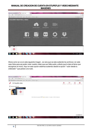MANUALDECREACIONDECUENTAENSTUPEFLIXYVIDEOMEDIANTE
IMAGENES
Ahora como se ve en esta siguiente imagen , se vera que se esta subiendo los archivos ( en este
caso fotos para asi poder crear nuestro video que aun falta audio y efecto que le dara el tema que
escogimos al inicio). Aquí en esta opción estamos subiendo desde la opción " subir desde tu
ordenador " que parece una nube .
6 HECHO POR LA ALUMNA SARAY QUIROZ
 