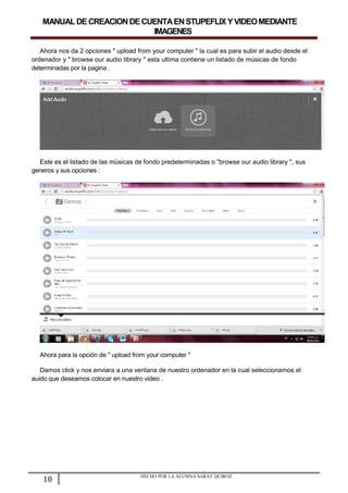 MANUALDECREACIONDECUENTAENSTUPEFLIXYVIDEOMEDIANTE
IMAGENES
Ahora nos da 2 opciones " upload from your computer " la cual es para subir el audio desde el
ordenador y " browse our audio library " esta ultima contiene un listado de músicas de fondo
determinadas por la pagina .
Este es el listado de las músicas de fondo predeterminadas o "browse our audio library ", sus
generos y sus opciones :
Ahora para la opción de " upload from your computer "
Damos click y nos enviara a una ventana de nuestro ordenador en la cual seleccionamos el
auido que deseamos colocar en nuestro video .
10 HECHO POR LA ALUMNA SARAY QUIROZ
 