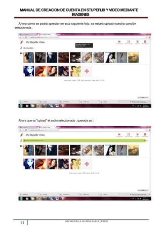 MANUALDECREACIONDECUENTAENSTUPEFLIXYVIDEOMEDIANTE
IMAGENES
Ahora como se podrá apreciar en esta siguiente foto, se estará upload nuestra canción
seleccionada :
Ahora que ya "upload" el audio seleccionado , querada asi :
11 HECHO POR LA ALUMNA SARAY QUIROZ
 