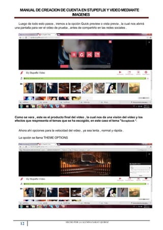 MANUALDECREACIONDECUENTAENSTUPEFLIXYVIDEOMEDIANTE
IMAGENES
Luego de todo esto pasos , iremos a la opción Quick preview o vista previa , la cual nos abrirá
una pantalla para ver el video de prueba , antes de compartirlo en las redes sociales .
Como se vera , este es el producto final del video , la cual nos da una visión del video y los
efectos que respresenta el temas que se ha escogido, en este caso el tema "Scrapbook ".
Ahora ahí opciones para la velocidad del video , ya sea lenta , normal y rápida .
La opción se llama THEME OPTIONS
12 HECHO POR LA ALUMNA SARAY QUIROZ
 