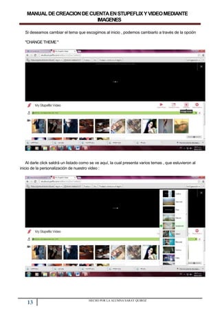 MANUALDECREACIONDECUENTAENSTUPEFLIXYVIDEOMEDIANTE
IMAGENES
Si deseamos cambiar el tema que escogimos al inicio , podemos cambiarlo a través de la opción
"CHANGETHEME "
Al darle click saldrá un listado como se ve aquí, la cual presenta varios temas , que estuvieron al
inicio de la personalización de nuestro video :
13 HECHO POR LA ALUMNA SARAY QUIROZ
 