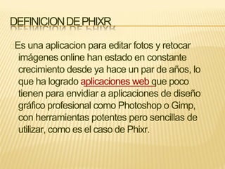DEFINICIONDEPHIXR
Es una aplicacion para editar fotos y retocar
imágenes online han estado en constante
crecimiento desde ya hace un par de años, lo
que ha logrado aplicaciones web que poco
tienen para envidiar a aplicaciones de diseño
gráfico profesional como Photoshop o Gimp,
con herramientas potentes pero sencillas de
utilizar, como es el caso de Phixr.
 