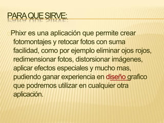 PARAQUESIRVE:
Phixr es una aplicación que permite crear
fotomontajes y retocar fotos con suma
facilidad, como por ejemplo eliminar ojos rojos,
redimensionar fotos, distorsionar imágenes,
aplicar efectos especiales y mucho mas,
pudiendo ganar experiencia en diseño grafico
que podremos utilizar en cualquier otra
aplicación.
 