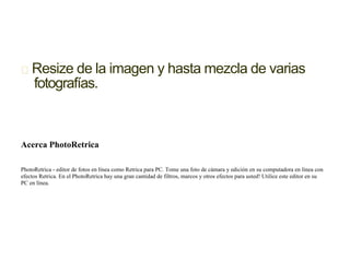 Resize de la imagen y hasta mezcla de varias
fotografías.
Acerca PhotoRetrica
PhotoRetrica - editor de fotos en línea como Retrica para PC. Tome una foto de cámara y edición en su computadora en línea con
efectos Retrica. En el PhotoRetrica hay una gran cantidad de filtros, marcos y otros efectos para usted! Utilice este editor en su
PC en línea.
 