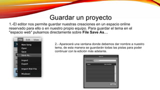 Guardar un proyecto
1.-El editor nos permite guardar nuestras creaciones en un espacio online
reservado para ello o en nuestro propio equipo. Para guardar el tema en el
"espacio web" pulsamos directamente sobre File Save As
2.- Aparecerá una ventana donde debemos dar nombre a nuestro
tema, de esta manera se guardarán todas las pistas para poder
continuar con la edición más adelante.
 