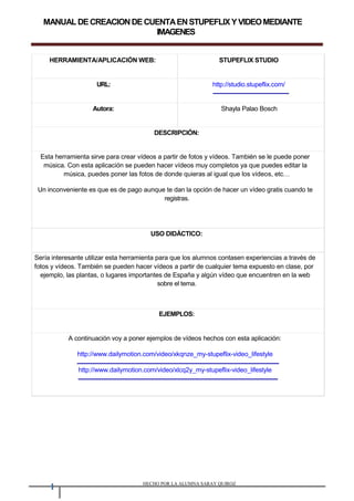 MANUALDECREACIONDECUENTAENSTUPEFLIXYVIDEOMEDIANTE
IMAGENES
HERRAMIENTA/APLICACIÓN WEB: STUPEFLIX STUDIO
URL: http://studio.stupeflix.com/
Autora: Shayla Palao Bosch
DESCRIPCIÓN:
Esta herramienta sirve para crear vídeos a partir de fotos y vídeos. También se le puede poner
música. Con esta aplicación se pueden hacer vídeos muy completos ya que puedes editar la
música, puedes poner las fotos de donde quieras al igual que los vídeos, etc
Un inconveniente es que es de pago aunque te dan la opción de hacer un vídeo gratis cuando te
registras.
USO DIDÁCTICO:
Sería interesante utilizar esta herramienta para que los alumnos contasen experiencias a través de
fotos y vídeos. También se pueden hacer vídeos a partir de cualquier tema expuesto en clase, por
ejemplo, las plantas, o lugares importantes de España y algún vídeo que encuentren en la web
sobre el tema.
EJEMPLOS:
A continuación voy a poner ejemplos de vídeos hechos con esta aplicación:
http://www.dailymotion.com/video/xkqnze_my-stupeflix-video_lifestyle
http://www.dailymotion.com/video/xlcq2y_my-stupeflix-video_lifestyle
1 HECHO POR LA ALUMNA SARAY QUIROZ
 