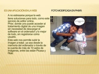 ESUNAAPLICACIÓNENLAWEB FOTOMODIFICADAENPHIXR:
A no estresarse porque la web
tiene soluciones para todo, como este
servicio de editor online,
Phixr, donde uno puede acceder al
tratamiento digital de una imagen
sin necesidad de descargar el
software en el ordenador y lo mejor
de todo, sin registrarse como
usuario.
Esta web nos permite subir la
imagen a tratar, ya sea desde la
memoria del ordenador o través de
la cuenta de más de 10 webs de
imágenes, entre las están Picasa y
Flickr.
 
