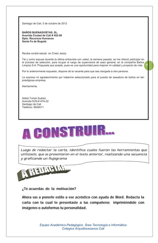 Equipo Académico-Pedagógico Área Tecnología e Informática
Colegios Arquidiocesanos Cali
10
Santiago de Cali, 5 de octubre de 2012
BAÑOS BUENASVISTAS, SL.
Avenida Ciudad de Cali # 452-56
Dpto. Recursos Humanos
Santa Fe de Bogotá
Reciba cordial saludo en Cristo Jesús.
Tal y como expuse durante la última entrevista con usted, la semana pasada, se me ofreció participar en
el proceso de selección, para ocupar el cargo de supervisora de aseo general, en la compañía Baños
Limpios S.A. Propuesta que acepte, pues es una oportunidad para mejorar mi calidad y proyecto de vida.
Por lo anteriormente expuesto, dispone de la vacante para que sea otorgada a otra persona.
Le expreso mi agradecimiento por haberme seleccionado para el puesto de aseadora de baños en tan
prestigiosa empresa.
Atentamente,
Adela Torres Suárez
Avenida 5CN # 47A-22
Santiago de Cali
Teléfono: 8834011
¿Te acuerdas de la motivación?
Ahora vas a ponerle estilo a ese acróstico con ayuda de Word. Redacta la
carta con la cual te presentaste a tus compañeros imprimiéndole con
imágenes o autoformas tu personalidad.
Luego de redactar la carta, identifica cuales fueron las herramientas que
utilizaste, que se presentaron en el texto anterior, realizando una secuencia
y graficando un flujograma
 