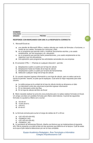 Equipo Académico-Pedagógico Área Tecnología e Informática
Colegios Arquidiocesanos Cali
100
NOMBRE: _____________________________________________________
COLEGIO: _____________________________________________________
GRADO: ___________________ FECHA: _________________________
RESPONDE CON MARCANDO CON UNA X LA RESPUESTA CORRECTA
1. Microsoft Excel es:
a. una planilla de Microsoft Office y realiza cálculos por medio de fórmulas o funciones, a
través de sus celdas, formadas por columnas y filas.
b. es un programa que permite crear y modificar documentos escritos, y es usado
ampliamente por las empresas y en educación.
c. es un programa que permite hacer presentaciones, y es usado ampliamente en los
negocios y por los educadores.
d. Una aplicación para programar las actividades semanales de una empresa
2. El comando CTRL + <Flechas en cualquier dirección> permite:
a. Desplazarse cuadro a cuadro por la hoja de calculo
b. Desplazarse hasta los finales de la hoja de calculo
c. Desplazarse cuadro a cuadro por la barra de herramientas
d. Selección cualquier rango de la hoja de calculo
3. Un usuario requiere ingresar información a una hoja de cálculo, pero no sabe cual es la
opción le permite hacerlo, te pide que le expliques. Cual seria la mejor respuesta para este
usuario:
a. La celda porque es la unidad de la hoja de cálculo donde se almacena un dato
b. La intercesión entre dos columnas te permite ingresar información
c. En la intercesión entre dos filas
d. En la hoja de cálculo del libro de Excel
4. Mario necesita realizar la suma de unos productos pero no sabes realizar formulas en Excel.
Un amigo una lista con posibles formulas pero Mario está indeciso. Cual de las siguientes
formulas no ayudaría a Mario con a sumar:
a. =B5+B6+B7
b. =SUMA (B5:B10)
c. =(B5:B10)
d. B5+B6+B7
5. La formula correcta para sumar el rango de celdas de A1 a A5 es:
a. =(A1+A2+A3+A4+A5)
b. =SUMA(A1+A5)
c. =(A1+A2+A3+A4-A5)
d. =SUMA(A1_A5)
6. La secretaria de almacenes Rómulo, diseña una factura que se implementara el siguiente
año. Ella le presenta a su jefe la lista con las opciones que definiría en la factura. Cuál de estas
es la que el jefe debería seleccionar por ser la mas completa:
 