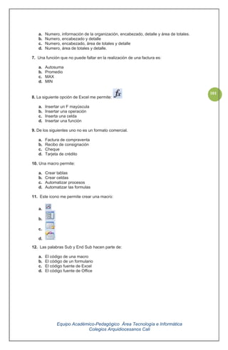Equipo Académico-Pedagógico Área Tecnología e Informática
Colegios Arquidiocesanos Cali
101
a. Numero, información de la organización, encabezado, detalle y área de totales.
b. Numero, encabezado y detalle
c. Numero, encabezado, área de totales y detalle
d. Numero, área de totales y detalle.
7. Una función que no puede faltar en la realización de una factura es:
a. Autosuma
b. Promedio
c. MAX
d. MIN
8. La siguiente opción de Excel me permite:
a. Insertar un F mayúscula
b. Insertar una operación
c. Inserta una celda
d. Insertar una función
9. De los siguientes uno no es un formato comercial.
a. Factura de compraventa
b. Recibo de consignación
c. Cheque
d. Tarjeta de crédito
10. Una macro permite:
a. Crear tablas
b. Crear celdas
c. Automatizar procesos
d. Automatizar las formulas
11. Este icono me permite crear una macro:
a.
b.
c.
d.
12. Las palabras Sub y End Sub hacen parte de:
a. El código de una macro
b. El código de un formulario
c. El código fuente de Excel
d. El código fuente de Office
 