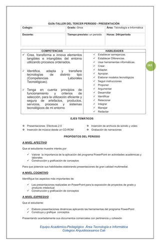 Equipo Académico-Pedagógico Área Tecnología e Informática
Colegios Arquidiocesanos Cali
103
GUÍA-TALLER DEL TERCER PERIODO - PRESENTACIÓN
Colegio: Grado: Once Área: Tecnología e Informática
Docente: Tiempo previsto: un periodo Horas: 24h/periodo
COMPETENCIAS HABILIDADES
Crea, transforma e innova elementos
tangibles e intangibles del entorno
utilizando procesos ordenados.
Identifica, adapta y transfiere
tecnologías de distinto tipo
(Competencias Laborales
Tecnológicas).
Tenga en cuenta principios de
funcionamiento y criterios de
selección, para la utilización eficiente y
segura de artefactos, productos,
servicios, procesos y sistemas
tecnológicos de mi entorno
Establecer semejanzas.
Establecer Diferencias.
Usar herramientas informáticas.
Crear.
Adaptar.
Apropiar.
Elaborar modelos tecnológicos
Seguir instrucciones
Proponer
Argumentar
Desarrollar
Identificar
Relacionar
Integrar
Manejar
Redactar.
EJES TEMÁTICOS
Presentaciones Efectivas 2.0
Inserción de música desde un CD-ROM
Inserción de archivos de sonido y video
Grabación de narraciones
PROPÓSITOS DEL PERIODO
A NIVEL AFECTIVO
Que el estudiante muestre interés por:
Valorar la importancia de la aplicación del programa PowerPoint en actividades académicas y
laborales
Construcción y graficación de conceptos
Para que potencie sus habilidades elaborando presentaciones de gran calidad multimedial.
A NIVEL COGNITIVO
Identifique los aspectos más importantes de:
Las presentaciones realizadas en PowerPoint para la exposición de proyectos de grado y
producto intelectual
Construcción y graficación de conceptos
A NIVEL EXPRESIVO
Que el estudiante:
Elabore presentaciones dinámicas aplicando las herramientas del programa PowerPoint
Construya y grafique conceptos
Presentando acertadamente sus documentos comerciales con pertinencia y cohesión
 