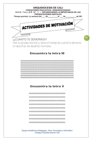 Equipo Académico-Pedagógico Área Tecnología e Informática
Colegios Arquidiocesanos Cali
105
¡¡¡CUANTO TE DEMORAS!!!
Has tu prueba mental y toma el tiempo de cuanto te demoras
en descifrar los desafíos mentales.
Encuentra la letra M
WWWWWWWWWWWWWWWWWWWWWWWWWWWWWWW
WWWWWWWWWWWWWWWWWWWWWWWWWWWWWWW
WWWWWWWWWWWWWWWWWWWWWWWWWWWWWWW
WWWWWWWWWWWWWWWWWWWWWWWWWWWWWWW
WWWWWWWWWWWWWWWWWWWWWWWWWWWWWWW
WWWWWWWWWWWWWWWWWWWWWWWWWWWWWWW
WWWWWWWMWWWWWWWWWWWWWWWWWWWWWWW
WWWWWWWWWWWWWWWWWWWWWWWWWWWWWWW
WWWWWWWWWWWWWWWWWWWWWWWWWWWWWWW
Encuentra la letra V
AAAAAAAAAAAAAAAAAAAAAAAAAAAAAA
AAAAAAAAAAAAAAAAAAAAAAAAAAAAAA
AAAAAAAAAAAAAAAAAAAAAAVAAAAAAA
AAAAAAAAAAAAAAAAAAAAAAAAAAAAAA
AAAAAAAAAAAAAAAAAAAAAAAAAAAAAA
AAAAAAAAAAAAAAAAAAAAAAAAAAAAAA
AAAAAAAAAAAAAAAAAAAAAAAAAAAAAA
AAAAAAAAAAAAAAAAAAAAAAAAAAAAAA
AAAAAAAAAAAAAAAAAAAAAAAAAAAAAA
ARQUIDIOCESIS DE CALI
FUNDACIONES EDUCATIVAS ARQUIDIOCESANAS
G U Í A T A L L E R N º 1 – RECONOCIENDO LA IMPORTANCIA DE LAS
PRESENTACIONES DIGITALES
Tiempo previsto: La semana del ___ de__________al ___ de___________de 201
 