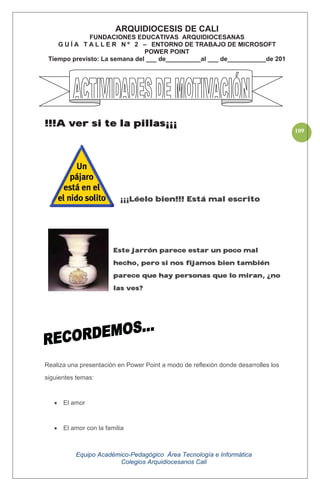 Equipo Académico-Pedagógico Área Tecnología e Informática
Colegios Arquidiocesanos Cali
109
!!!A ver si te la pillas¡¡¡
¡¡¡Léelo bien!!! Está mal escrito
Este jarrón parece estar un poco mal
hecho, pero si nos fijamos bien también
parece que hay personas que lo miran, ¿no
las ves?
Realiza una presentación en Power Point a modo de reflexión donde desarrolles los
siguientes temas:
El amor
El amor con la familia
ARQUIDIOCESIS DE CALI
FUNDACIONES EDUCATIVAS ARQUIDIOCESANAS
G U Í A T A L L E R N º 2 – ENTORNO DE TRABAJO DE MICROSOFT
POWER POINT
Tiempo previsto: La semana del ___ de__________al ___ de___________de 201
 
