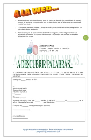 Equipo Académico-Pedagógico Área Tecnología e Informática
Colegios Arquidiocesanos Cali
11
1. Antes de escribir una carta debemos tener en cuenta las medidas que comprenden las zonas y
bloques de la misma. Investiga cuales son los lineamientos que se deben tener en cuenta para
redactar una carta.
2. Consulta los diferentes modelos y estilos de cartas que se utilizan en una empresa y redacta los
que más te llamen la atención.
3. Realiza con ayuda de las autoformas de Word, del programa paint o imágenes libres que
encuentres en internet, un logotipo que identifique a la empresa que utilizaras de ahora en
adelante en tus cartas.
A CONTINUACION PRESENTAMOS UNA CARTA A LA CUAL LE HACEN FALTA ALGUNAS
PALABRAS CLAVE PARA SU CORRECTA REDACCION. COMPLETA LA CARTA Y DESCUBRE EL
MENSAJE.
Santiago de _____, Enero 5 de 2011
Sr.
Juan Carlos Acevedo
Representante legal
Industrias Copito S.A.
La _______
Estimado _______,
Siguiendo las instrucciones que ______ me dejo, pongo a su ___________ el ______________ de la
señora Eduviges Peña con las ____________ que ella planteo.
Cualquier otro _______ estaré pendiente para realizarlo.
____________________,
Armando Cáceres
__________________
ESTUDISEÑOS
Damos rienda suelta a tu estilo
Carrera 7 # 47 - 80
 
