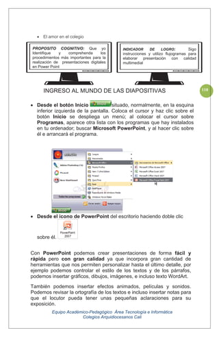 Equipo Académico-Pedagógico Área Tecnología e Informática
Colegios Arquidiocesanos Cali
110
El amor en el colegio
INGRESO AL MUNDO DE LAS DIAPOSITIVAS
Desde el botón Inicio situado, normalmente, en la esquina
inferior izquierda de la pantalla. Coloca el cursor y haz clic sobre el
botón Inicio se despliega un menú; al colocar el cursor sobre
Programas, aparece otra lista con los programas que hay instalados
en tu ordenador; buscar Microsoft PowerPoint, y al hacer clic sobre
él e arrancará el programa.
Desde el icono de PowerPoint del escritorio haciendo doble clic
sobre él.
Con PowerPoint podemos crear presentaciones de forma fácil y
rápida pero con gran calidad ya que incorpora gran cantidad de
herramientas que nos permiten personalizar hasta el último detalle, por
ejemplo podemos controlar el estilo de los textos y de los párrafos,
podemos insertar gráficos, dibujos, imágenes, e incluso texto WordArt.
También podemos insertar efectos animados, películas y sonidos.
Podemos revisar la ortografía de los textos e incluso insertar notas para
que el locutor pueda tener unas pequeñas aclaraciones para su
exposición.
PROPOSITO COGNITIVO: Que yo
Identifique y comprehenda los
procedimientos más importantes para la
realización de presentaciones digitales
en Power Point
INDICADOR DE LOGRO: Sigo
instrucciones y utilizo flujogramas para
elaborar presentación con calidad
multimedial
 