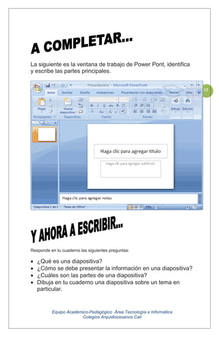 Equipo Académico-Pedagógico Área Tecnología e Informática
Colegios Arquidiocesanos Cali
112
La siguiente es la ventana de trabajo de Power Pont, identifica
y escribe las partes principales.
Responde en tu cuaderno las siguientes preguntas:
¿Qué es una diapositiva?
¿Cómo se debe presentar la información en una diapositiva?
¿Cuáles son las partes de una diapositiva?
Dibuja en tu cuaderno una diapositiva sobre un tema en
particular.
 
