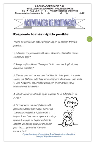 Equipo Académico-Pedagógico Área Tecnología e Informática
Colegios Arquidiocesanos Cali
113
Responde lo más rápido posible
Trata de contestar estas preguntas en el menor tiempo
posible.
1. Algunos meses tienen 30 días, otros 31. ¿Cuantos meses
tienen 28 días?
2. Un granjero tiene 17 ovejas. Se le mueren 9. ¿Cuántas
ovejas le quedan?
3. Tienes que entrar en una habitación fría y oscura, solo
tienes un fósforo. Allí hay una lámpara de aceite, una vela
y una hoguera, esperando para ser encendidas. ¿Qué
encenderías primero?
4. ¿Cuántos animales de cada especie llevo Moisés en el
Arca?
5. Si conduces un autobús con 43
personas desde Santiago, paras en
Valdivia recoges a 7 personas y
bajan 5, en Osorno recoges a 4 más y
bajan 8. Luego al llegar a Puerto
Montt, 20 horas después de haber
partido..... ¿Cómo se llama el
conductor?
ARQUIDIOCESIS DE CALI
FUNDACIONES EDUCATIVAS ARQUIDIOCESANAS
G U Í A T A L L E R N º 3 – PRESENTACIONES EFECTIVAS
Tiempo previsto: La semana del ___ de__________al ___ de___________de 201
 