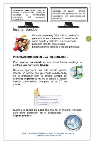 Equipo Académico-Pedagógico Área Tecnología e Informática
Colegios Arquidiocesanos Cali
118
Insertar sonidos
Otro elemento muy útil a la hora de diseñar
presentaciones son elementos multimedia
como sonido y películas. En PowerPoint
podemos insertar en nuestras
presentaciones sonidos e incluso películas.
INSERTAR SONIDOS EN UNA PRESENTACION
Para insertar un sonido en una presentación despliega la
pestaña Insertar y elige Sonido.
Después aparecerá una lista donde podrás
insertar un sonido que ya tengas almacenado
en tu ordenador (con la opción Sonido de
archivo), o grabar tú mismo el sonido e incluso
insertar como sonido una pista de un CD de
audio.
Cuando la banda de opciones sea de un tamaño reducido,
este icono aparecerá en el desplegable
Clip multimedia.
PROPOSITO EXPRESIVO: Que yo
elabore presentaciones dinámicas
aplicando las herramientas
avanzadas del programa
PowerPoint
INDICADOR DE LOGRO: Utilizo
herramientas pertinentes para la
realización de presentaciones
dinámicas
 