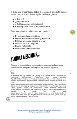 Equipo Académico-Pedagógico Área Tecnología e Informática
Colegios Arquidiocesanos Cali
120
2. Crea una presentación sobre la tecnología ambiental donde
respondas cada una de las siguientes interrogantes.
¿Qué es?
¿para qué sirve?
¿Cuáles son sus aplicaciones?
En que países se está implementando
Para este ejercicio debes tener en cuenta:
El orden de las diapositivas
Debes aplicar animaciones y transición
Insertar un sonido acorde al tema
Mezclar texto e imágenes
Sobria y elegante
No excederse en contenido
Redacta el siguiente texto en tu cuaderno, pero corrige los errores
semánticos de ortografía y reemplaza las palabras repetidas.
.
PowerPoint es un paquete de sofwar que permite krear presentasiones
multimedia profesionales. PowerPoint tiene pocas ventajas.
PowerPoint tiene muchas opciones de visualización. Puede ver el resultado en un
monitor de ordenador, proyector LSD. Puedes incluso esportar su chow en la
gueb.
Usted puede simplemente imprimir copias de las diapositivas y dar a su público.
Usted puede actualizar y preparar su presentación en un tiempo muy corto.
Usted puede hacer las tranciciones entre fantacía diapositivas.
Puede insertar animasiones que hacen que su texto y zoom de imágenes por la
pantalla y saltar en su lugar.
Usted puede insertar audio / vídeo directamente en una presentación de
diapositivas. Esto hace que su presentación sin fisuras como ya no tiene que
llevar un reproductor de VHS con usted
 