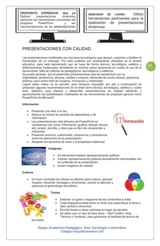 Equipo Académico-Pedagógico Área Tecnología e Informática
Colegios Arquidiocesanos Cali
122
PRESENTACIONES CON CALIDAD
Las presentaciones multimedia son recursos tecnológicos que apoyan, soportan y facilitan la
transmisión de un mensaje. Por esta cualidad son ampliamente utilizados en el ámbito
educativo, pero está demostrado que se hace de forma técnica, tecnológica, estética y
didácticamente inadecuada, denotando en muchos casos ignorancia en cuanto al uso de la
herramienta, falta de criterios de pedagógicos, tecnológicos y estéticos.
Se puede apreciar, que el desarrollar presentaciones que se caractericen por su
originalidad, pertinencia, eficacia, calidad e impacto, demanda de mucho tiempo, paciencia,
práctica, pero sobre todo de iniciativa, innovación y creatividad.
Lograr estas metas no es sencillo, pero tampoco imposible, por ello a continuación se
presentan algunas recomendaciones en el orden de lo técnico, tecnológico, estético y, sobre
todo, didáctico para diseñar y desarrollar presentaciones de calidad utilizando y
aprovechando las posibilidades multimedia de las herramientas de propósito general como
PowerPoint de Microsoft.
Información
Presentar una idea a la vez.
Reducir al mínimo la cantidad de diapositivas y de
información
Las presentaciones más eficaces de PowerPoint se
caracterizan por incluir información (gráfica, textual, sonora,
etc) simple, sencilla, y clara que es fácil de comprender e
interpretar
Presentar armonía, uniformidad, coherencia y consistencia
entre los elementos de la presentación
Respetar los derechos de autor y la propiedad intelectual
Imágenes
Es elemental emplear representaciones gráficas
Insertar representaciones gráficas directamente relacionadas con
el contenido de la presentación.
Incluir imágenes de calidad
Colores
Un buen contraste de colores es efectivo para motivar, generar
impacto, transmitir mensajes y emociones, centrar la atención y
potenciar el aprendizaje del público
Textos
Elaborar un guión o esquema de los contenidos a tratar
Cada diapositiva debe tener un título que especifique el tema o
idea central a comunicar
Escribir frases o ideas centrales en lugar de párrafos
Se debe usar un tipo de letra Sans – Serif (Calibrí, Arial,
Tahoma o Verdana), para garantizar la facilidad de lectura de
los textos
PROPOSITO EXPRESIVO: Que yo
Elabore presentaciones dinámicas
aplicando las herramientas avanzadas del
programa PowerPoint y las
recomendaciones de las presentaciones
lid d
INDICADOR DE LOGRO: Utilizo
herramientas pertinentes para la
realización de presentaciones
dinámicas
 
