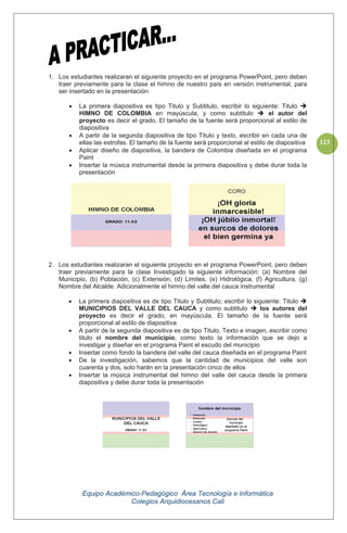 Equipo Académico-Pedagógico Área Tecnología e Informática
Colegios Arquidiocesanos Cali
123
1. Los estudiantes realizaran el siguiente proyecto en el programa PowerPoint, pero deben
traer previamente para la clase el himno de nuestro país en versión instrumental, para
ser insertado en la presentación:
La primera diapositiva es tipo Titulo y Subtitulo, escribir lo siguiente: Titulo
HIMNO DE COLOMBIA en mayúscula, y como subtitulo el autor del
proyecto es decir el grado. El tamaño de la fuente será proporcional al estilo de
diapositiva
A partir de la segunda diapositiva de tipo Titulo y texto, escribir en cada una de
ellas las estrofas. El tamaño de la fuente será proporcional al estilo de diapositiva
Aplicar diseño de diapositiva, la bandera de Colombia diseñada en el programa
Paint
Insertar la música instrumental desde la primera diapositiva y debe durar toda la
presentación
2. Los estudiantes realizaran el siguiente proyecto en el programa PowerPoint, pero deben
traer previamente para la clase Investigado la siguiente información: (a) Nombre del
Municipio, (b) Población, (c) Extensión, (d) Limites, (e) Hidrológica, (f) Agricultura, (g)
Nombre del Alcalde. Adicionalmente el himno del valle del cauca instrumental
La primera diapositiva es de tipo Titulo y Subtitulo; escribir lo siguiente: Titulo
MUNICIPIOS DEL VALLE DEL CAUCA y como subtitulo los autores del
proyecto es decir el grado, en mayúscula. El tamaño de la fuente será
proporcional al estilo de diapositiva
A partir de la segunda diapositiva es de tipo Titulo, Texto e imagen, escribir como
titulo el nombre del municipio, como texto la información que se dejo a
investigar y diseñar en el programa Paint el escudo del municipio
Insertar como fondo la bandera del valle del cauca diseñada en el programa Paint
De la investigación, sabemos que la cantidad de municipios del valle son
cuarenta y dos, solo harán en la presentación cinco de ellos
Insertar la música instrumental del himno del valle del cauca desde la primera
diapositiva y debe durar toda la presentación
 