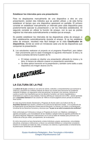 Equipo Académico-Pedagógico Área Tecnología e Informática
Colegios Arquidiocesanos Cali
135
Establecer los intervalos para una presentación
Para no desplazarse manualmente de una diapositiva a otra en una
presentación, existen dos métodos que se podrán utilizar, y de esta forma
establecer el tiempo que una diapositiva aparecerá en pantalla. El primero
consiste en establecer manualmente un intervalo para cada diapositiva para
posteriormente ejecutar la presentación y ver los intervalos establecidos. El
segundo consiste en utilizar la función de ensayo, con la que se podrán
registrar los intervalos automáticamente a medida que se ensaye.
Es posible establecer los intervalos de las diapositivas antes de ensayar, o
bien establecerlos automáticamente durante el ensayo. Si se los establece
antes de ensayar, resultará más fácil trabajar en la vista Clasificador de
diapositivas, donde se verán en miniaturas cada una de las diapositivas que
componen la presentación.
2. Los estudiantes realizaran el proyecto en el programa PowerPoint, pero deben
traer previamente para la clase Investigado la siguiente información: la letra y la
música (cantada) del tema Cuestión de Fe
El trabajo consiste en diseñar una presentación utilizando la música y la
letra. A manera de reflexión crearan un presentación automática
Se debe aplicar transición en la presentación y también como estilo a cada
diapositiva una imagen alusiva a la Fe.
LA CULTURA DE LA PAZ
La cultura de la paz consiste en una serie de valores, actitudes y comportamientos que rechazan la
violencia y previenen los conflictos tratando de atacar sus causas para solucionar los problemas
mediante el diálogo y la negociación entre las personas, los grupos y las naciones, teniendo en
cuenta un punto muy importante que son los derechos humanos, así mismo respetándolos y
teniéndolos en cuenta en esos tratados. Esta fue definida por resolución de la ONU , siendo aprobada
por la Asamblea General el 6 de octubre de 1999 en el Quincuagésimo tercer periodo de sesiones,
Acta 53/243
En este documento titulado Declaración y Programa de Acción sobre una Cultura de Paz, la
Asamblea General hace alusión y énfasis en la Carta de las Naciones Unidas , a la Constitución de
la Organización de las Naciones Unidas para la Educación, la Ciencia y la Cultura, a la Declaración
Universal de los Derechos Humanos y reconoce que "la paz no es solo la ausencia de conflictos".
Está conformada por 9 Artículos e incluye un Programa de Acción con Objetivos, estrategias y
agentes principales y una Consolidación de las medidas a adoptar todos los agentes pertinentes en
los planos Nacional, Regional e Internacional, en el cual se habla de medidas para promover una
Cultura de la Paz por medio, principalmente, de la educación.
En dicho documento se hace llamamiento a todos (individuos, grupos, asociaciones, comunidades
educativas, empresas e instituciones ) a llevar a su actividad cotidiana un compromiso consistente
basado en el respeto por todas las vidas, el rechazo a la violencia, la generosidad, el entendimiento,
la preservación ambiental y la solidaridad.
 
