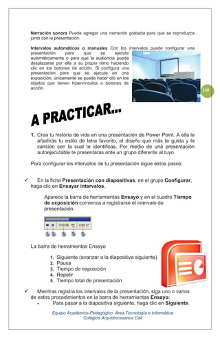 Equipo Académico-Pedagógico Área Tecnología e Informática
Colegios Arquidiocesanos Cali
138
Narración sonora Puede agregar una narración grabada para que se reproduzca
junto con la presentación.
Intervalos automáticos o manuales Con los intervalos puede configurar una
presentación para que se ejecute
automáticamente o para que la audiencia pueda
desplazarse por ella a su propio ritmo haciendo
clic en los botones de acción. Si configura una
presentación para que se ejecute en una
exposición, únicamente se puede hacer clic en los
objetos que tienen hipervínculos o botones de
acción.
1. Crea tu historia de vida en una presentación de Power Point. A ella le
añadirás tu estilo de letra favorito, el diseño que más te gusta y la
canción con la cual te identificas. Por medio de una presentación
autoejecutable te presentaras ante un grupo diferente al tuyo.
Para configurar los intervalos de tu presentación sigue estos pasos:
En la ficha Presentación con diapositivas, en el grupo Configurar,
haga clic en Ensayar intervalos.
Aparece la barra de herramientas Ensayo y en el cuadro Tiempo
de exposición comienza a registrarse el intervalo de
presentación.
La barra de herramientas Ensayo
1. Siguiente (avanzar a la diapositiva siguiente)
2. Pausa
3. Tiempo de exposición
4. Repetir
5. Tiempo total de presentación
Mientras registra los intervalos de la presentación, siga uno o varios
de estos procedimientos en la barra de herramientas Ensayo:
Para pasar a la diapositiva siguiente, haga clic en Siguiente.
 