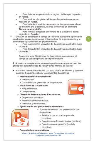 Equipo Académico-Pedagógico Área Tecnología e Informática
Colegios Arquidiocesanos Cali
139
Para detener temporalmente el registro del tiempo, haga clic
en Pausa.
Para reiniciar el registro del tiempo después de una pausa,
haga clic en Pausa.
Para establecer un intervalo exacto de tiempo durante el que
se mostrará una diapositiva, escriba el intervalo en el cuadro
Tiempo de exposición.
Para reiniciar el registro del tiempo de la diapositiva actual,
haga clic en Repetir.
Después de establecer el tiempo de la última diapositiva, aparece un
cuadro de mensaje que muestra el tiempo total de la presentación y le
solicita que siga uno de estos procedimientos:
Para mantener los intervalos de diapositivas registrados, haga
clic en Sí.
Para descartar los intervalos de diapositivas registrados, haga
clic en No.
Aparece la vista Clasificador de diapositivas, que muestra el
tiempo de cada diapositiva de la presentación.
2. A través de una presentación con diapositivas se desea exponer las
principales características de PowerPoint a manera de tutorial
Abrir una nueva presentación con auto diseño en blanco, y desde el
panel de Esquema, elaborar las siguientes diapositivas.
Presentaciones en PowerPoint
Introducción.
Características generales de la aplicación.
Instalación de la Aplicación
Requerimientos.
Componentes.
Diseño de Presentaciones Electrónicas
Diapositivas animadas.
Presentaciones interactivas.
Intervalos y transiciones.
Ejecución de una presentación electrónica
Formas de ejecutar una presentación con
diapositivas.
Realizada por un orador (pantalla
completa).
Examinada de forma individual (ventana).
Examinada en exposición (pantalla
completa).
Presentaciones automáticas
 