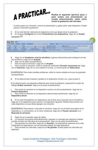 Equipo Académico-Pedagógico Área Tecnología e Informática
Colegios Arquidiocesanos Cali
142
Realiza el siguiente ejercicio paso a
paso (sobre una presentación ya
creada anteriormente), sobre cómo
iniciar la grabación del narrador.
Cuando graba una narración, recorre la presentación y graba sobre cada diapositiva. Puede
pausar y reanudar la grabación.
1. En la vista Normal, seleccione la diapositiva en la que desee iniciar la grabación.
2. En el grupo Configurar de la ficha Presentación con diapositivas, haga clic en Grabar
narración. .
3. Haga clic en Establecer nivel de micrófono, siga las indicaciones para configurar el nivel
del micrófono y haga clic en Aceptar.
4. Siga uno de estos procedimientos:
Para incrustar la narración, haga clic en Aceptar.
Para vincular la narración, active la casilla de verificación Vincular narraciones en, haga
clic en Examinar, haga clic en una carpeta en la lista, y a continuación en Seleccionar.
SUGERENCIA Para evitar posibles problemas, utilice la misma carpeta en la que ha guardado
la presentación.
5. Si ha seleccionado empezar a grabar en la diapositiva número uno, vaya al paso 6.
Si ha seleccionado una diapositiva diferente para iniciar la grabación, aparecerá el cuadro de
diálogo Grabar narración. Siga uno de estos procedimientos:
Para iniciar la narración en la diapositiva número uno de la presentación, haga clic en
Primera diapositiva.
Para iniciar la narración en la diapositiva seleccionada actualmente, haga clic en
Diapositiva actual.
6. En la vista Presentación con diapositivas, lea el texto de la narración por el micrófono y
haga clic en la diapositiva para avanzar a la diapositiva siguiente. Realice este proceso con
cada diapositiva a la que desee agregar una narración.
SUGERENCIA Para pausar o reanudar la narración, haga clic con el botón secundario en la
diapositiva y, a continuación, en el menú contextual, haga clic en Pausar narración o en
Reanudar la narración.
7. Haga clic en la pantalla negra de salida.
8. La narración se guarda automáticamente y aparece un mensaje que pregunta si desea
guardar también los intervalos de la presentación. Siga uno de estos procedimientos:
Para guardar los intervalos, haga clic en Guardar. Las diapositivas aparecen en la vista
Clasificador de diapositivas, con los intervalos debajo de cada diapositiva.
Para cancelar los intervalos, haga clic en No guardar. Puede grabar los intervalos por
separado.
 