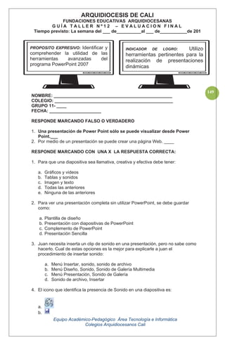 Equipo Académico-Pedagógico Área Tecnología e Informática
Colegios Arquidiocesanos Cali
149
NOMBRE: ________________________________________________
COLEGIO: ________________________________________________
GRUPO 11- ____
FECHA: _____________________
RESPONDE MARCANDO FALSO O VERDADERO
1. Una presentación de Power Point sólo se puede visualizar desde Power
Point.___
2. Por medio de un presentación se puede crear una página Web. ____
RESPONDE MARCANDO CON UNA X LA RESPUESTA CORRECTA:
1. Para que una diapositiva sea llamativa, creativa y efectiva debe tener:
a. Gráficos y videos
b. Tablas y sonidos
c. Imagen y texto
d. Todas las anteriores
e. Ninguna de las anteriores
2. Para ver una presentación completa sin utilizar PowerPoint, se debe guardar
como:
a. Plantilla de diseño
b. Presentación con diapositivas de PowerPoint
c. Complemento de PowerPoint
d. Presentación Sencilla
3. Juan necesita inserta un clip de sonido en una presentación, pero no sabe como
hacerlo. Cual de estas opciones es la mejor para explicarle a juan el
procedimiento de insertar sonido:
a. Menú Insertar, sonido, sonido de archivo
b. Menú Diseño, Sonido, Sonido de Galería Multimedia
c. Menú Presentación, Sonido de Galería
d. Sonido de archivo, Insertar
4. El icono que identifica la presencia de Sonido en una diapositiva es:
a.
b.
ARQUIDIOCESIS DE CALI
FUNDACIONES EDUCATIVAS ARQUIDIOCESANAS
G U Í A T A L L E R N º 1 2 – E V A L U A C I O N F I N A L
Tiempo previsto: La semana del ___ de__________al ___ de___________de 201
PROPOSITO EXPRESIVO: Identificar y
comprehender la utilidad de las
herramientas avanzadas del
programa PowerPoint 2007
INDICADOR DE LOGRO: Utilizo
herramientas pertinentes para la
realización de presentaciones
dinámicas
 