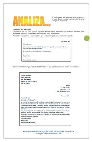 Equipo Académico-Pedagógico Área Tecnología e Informática
Colegios Arquidiocesanos Cali
15
A continuación se presentan dos cartas con
errores. Debes redactar nuevamente la carta
corrigiendo los errores.
La imagen que transmite.
Después de leer una carta como la siguiente. Además de las dificultades que podemos encontrar para
entender el mensaje, ¿qué imagen nos formamos sobre el remitente?
Realiza las correcciones y rectificaciones que consideres oportunas para mejorar la carta.
A continuación se incluye una carta de DIVERSA, en la que se han cometido ciertas incorrecciones.
 