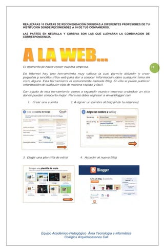 Equipo Académico-Pedagógico Área Tecnología e Informática
Colegios Arquidiocesanos Cali
19
REALIZARAS 10 CARTAS DE RECOMENDACIÓN DIRIGIDAS A DIFERENTES PROFESORES DE TU
INSTITUCION DONDE RECOMIENDES A 10 DE TUS COMPAÑEROS.
LAS PARTES EN NEGRILLA Y CURSIVA SON LAS QUE LLEVARAN LA COMBINACION DE
CORRESPONDENCIA.
Es momento de hacer crecer nuestra empresa.
En internet hay una herramienta muy valiosa la cual permite difundir y crear
pequeños y sencillos sitios web para dar a conocer información sobre cualquier tema sin
costo alguno. Esta herramienta es comúnmente llamada Blog. En ella se puede publicar
información de cualquier tipo de manera rápida y fácil.
Con ayuda de esta herramienta vamos a expandir nuestra empresa creándole un sitio
donde puedan conocerla mejor. Para eso debes ingresar a www.blogger.com
1. Crear una cuenta 2. Asignar un nombre al blog (el de tu empresa)
3. Elegir una plantilla de estilo 4. Acceder al nuevo Blog
 